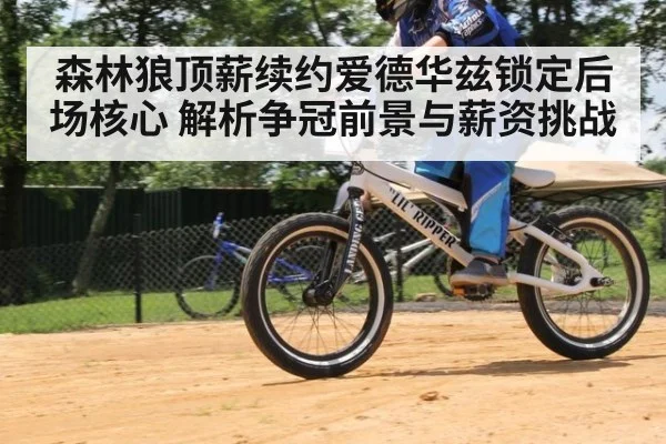 森林狼顶薪续约爱德华兹锁定后场核心 解析争冠前景与薪资挑战
